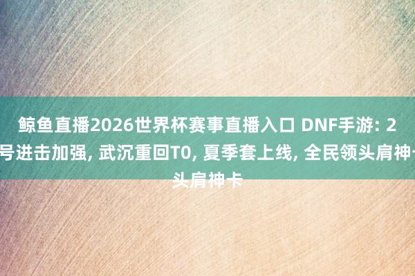 鲸鱼直播2026世界杯赛事直播入口 DNF手游: 28号进击加强， 武沉重回T0， 夏季套上线， 全民领头肩神卡