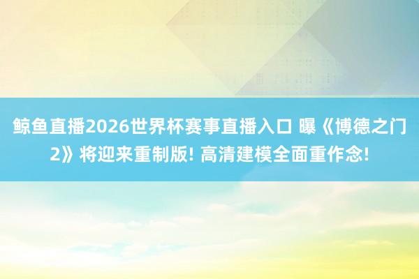 鲸鱼直播2026世界杯赛事直播入口 曝《博德之门2》将迎来重制版! 高清建模全面重作念!