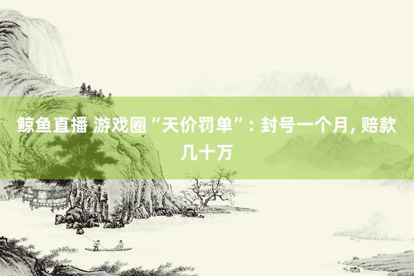 鲸鱼直播 游戏圈“天价罚单”: 封号一个月, 赔款几十万