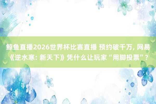 鲸鱼直播2026世界杯比赛直播 预约破千万， 网易《逆水寒: 新天下》凭什么让玩家“用脚投票”?