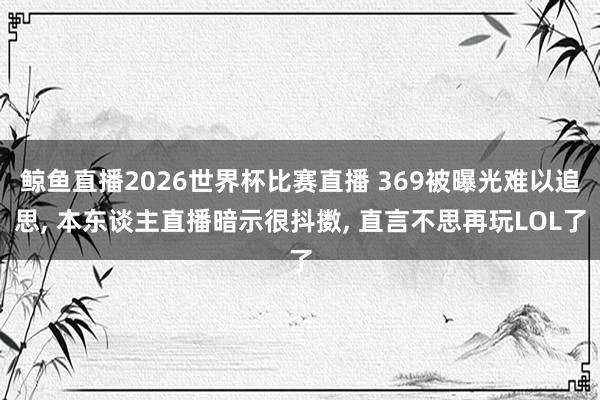 鲸鱼直播2026世界杯比赛直播 369被曝光难以追思, 本东谈主直播暗示很抖擞, 直言不思再玩LOL了