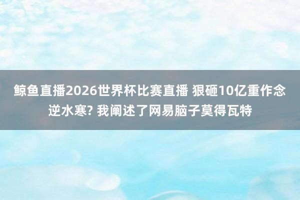 鲸鱼直播2026世界杯比赛直播 狠砸10亿重作念逆水寒? 我阐述了网易脑子莫得瓦特