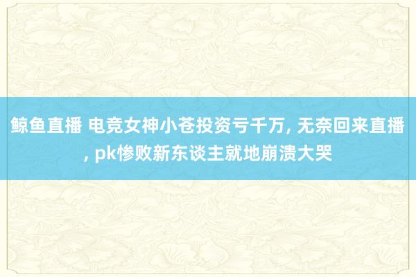 鲸鱼直播 电竞女神小苍投资亏千万, 无奈回来直播, pk惨败新东谈主就地崩溃大哭