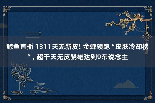 鲸鱼直播 1311天无新皮! 金蝉领跑“皮肤冷却榜”， 超千天无皮骁雄达到9东说念主