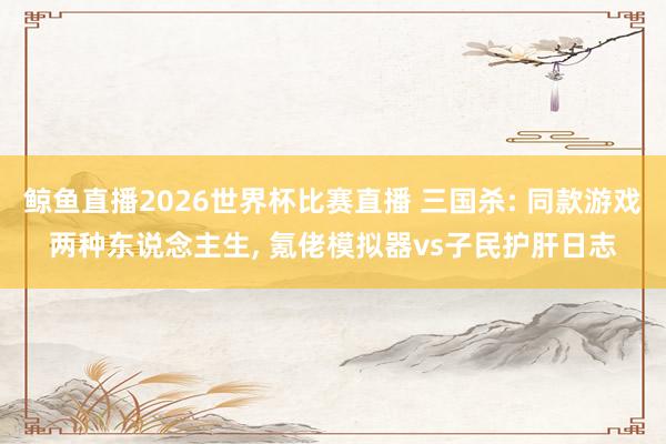 鲸鱼直播2026世界杯比赛直播 三国杀: 同款游戏两种东说念主生, 氪佬模拟器vs子民护肝日志