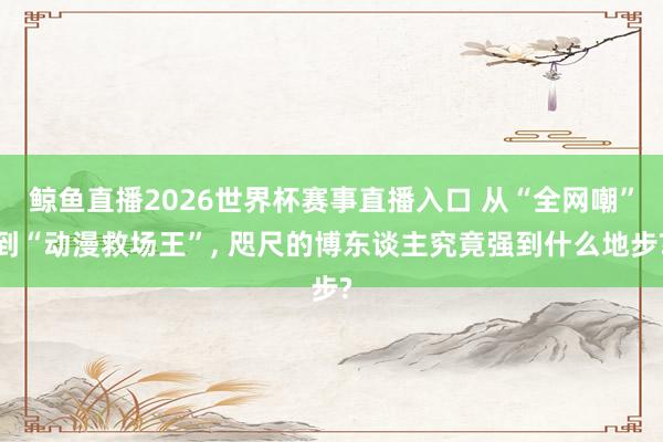 鲸鱼直播2026世界杯赛事直播入口 从“全网嘲”到“动漫救场王”， 咫尺的博东谈主究竟强到什么地步?
