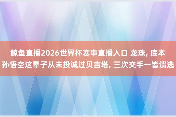 鲸鱼直播2026世界杯赛事直播入口 龙珠， 底本孙悟空这辈子从未投诚过贝吉塔， 三次交手一皆溃逃