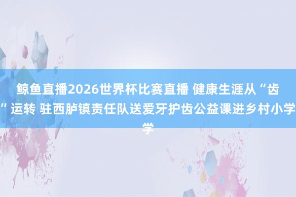 鲸鱼直播2026世界杯比赛直播 健康生涯从“齿”运转 驻西胪镇责任队送爱牙护齿公益课进乡村小学