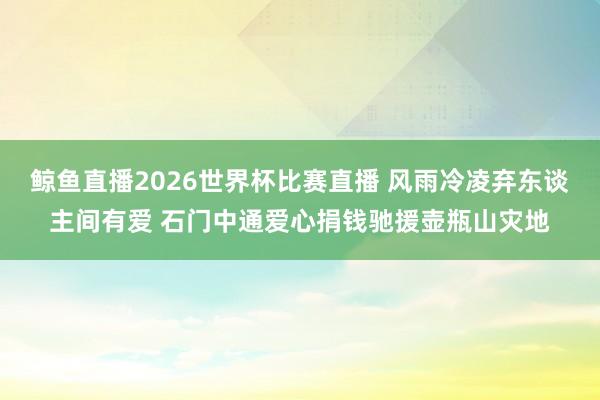 鲸鱼直播2026世界杯比赛直播 风雨冷凌弃东谈主间有爱 石门中通爱心捐钱驰援壶瓶山灾地