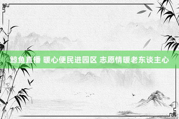 鲸鱼直播 暖心便民进园区 志愿情暖老东谈主心