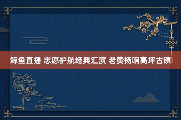 鲸鱼直播 志愿护航经典汇演 老赞扬响高坪古镇