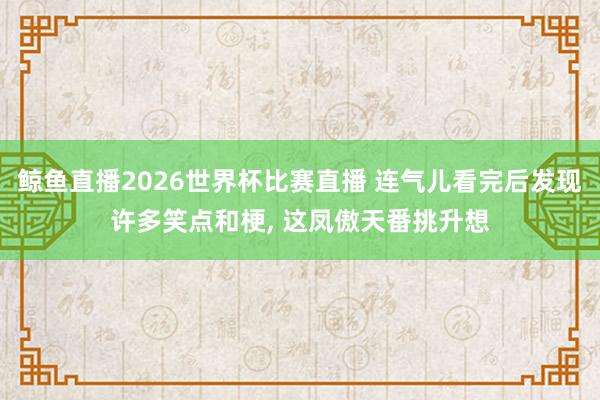 鲸鱼直播2026世界杯比赛直播 连气儿看完后发现许多笑点和梗, 这凤傲天番挑升想