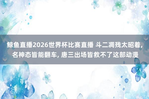 鲸鱼直播2026世界杯比赛直播 斗二凋残太昭着, 名神态皆能翻车, 唐三出场皆救不了这部动漫