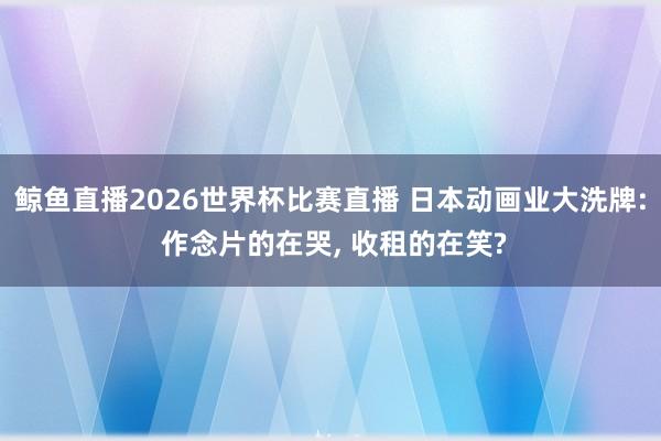 鲸鱼直播2026世界杯比赛直播 日本动画业大洗牌: 作念片的在哭, 收租的在笑?