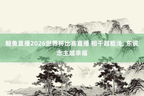 鲸鱼直播2026世界杯比赛直播 相干越粗浅, 东说念主越幸福