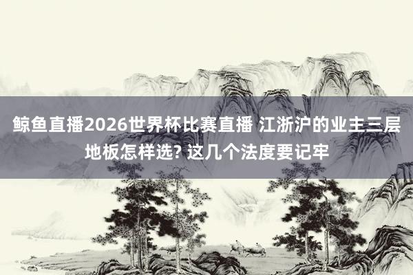 鲸鱼直播2026世界杯比赛直播 江浙沪的业主三层地板怎样选? 这几个法度要记牢