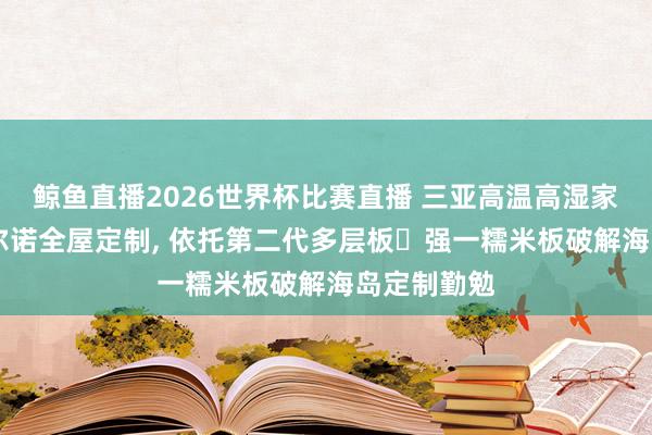 鲸鱼直播2026世界杯比赛直播 三亚高温高湿家装优选|法尔诺全屋定制, 依托第二代多层板・强一糯米板破解海岛定制勤勉