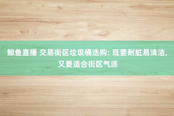 鲸鱼直播 交易街区垃圾桶选购: 既要耐脏易清洁， 又要适合街区气派