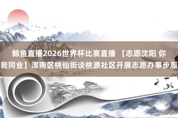 鲸鱼直播2026世界杯比赛直播 【志愿沈阳 你我同业】浑南区桃仙街谈桃源社区开展志愿办事步履