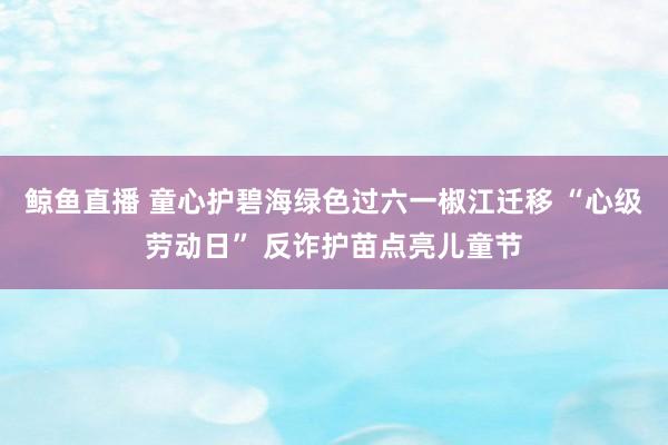 鲸鱼直播 童心护碧海绿色过六一椒江迁移 “心级劳动日” 反诈护苗点亮儿童节
