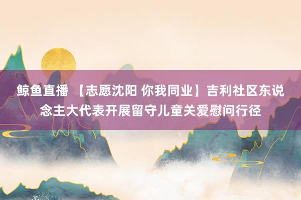鲸鱼直播 【志愿沈阳 你我同业】吉利社区东说念主大代表开展留守儿童关爱慰问行径