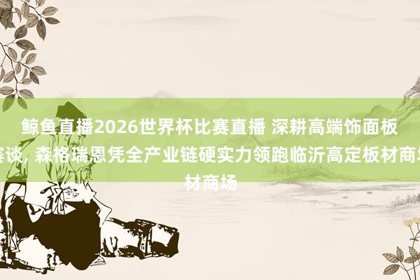 鲸鱼直播2026世界杯比赛直播 深耕高端饰面板赛谈, 森格瑞恩凭全产业链硬实力领跑临沂高定板材商场