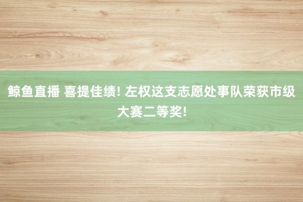 鲸鱼直播 喜提佳绩! 左权这支志愿处事队荣获市级大赛二等奖!