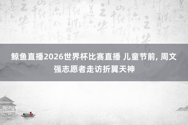 鲸鱼直播2026世界杯比赛直播 儿童节前, 周文强志愿者走访折翼天神