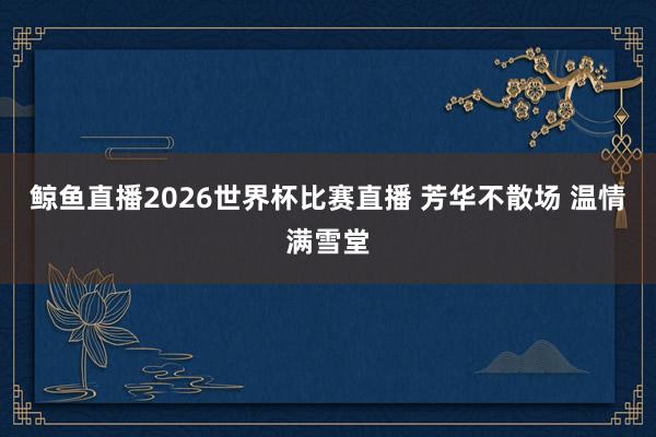 鲸鱼直播2026世界杯比赛直播 芳华不散场 温情满雪堂