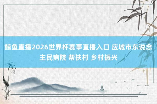 鲸鱼直播2026世界杯赛事直播入口 应城市东说念主民病院 帮扶村 乡村振兴