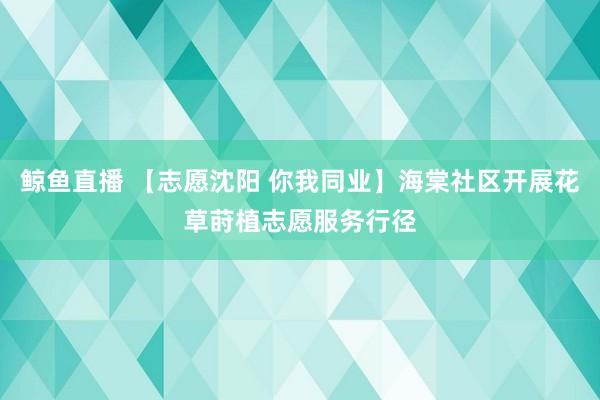 鲸鱼直播 【志愿沈阳 你我同业】海棠社区开展花草莳植志愿服务行径