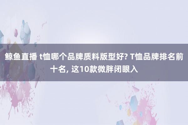 鲸鱼直播 t恤哪个品牌质料版型好? T恤品牌排名前十名, 这10款微胖闭眼入