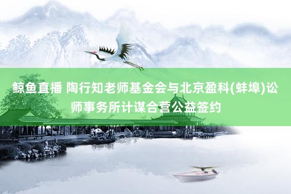 鲸鱼直播 陶行知老师基金会与北京盈科(蚌埠)讼师事务所计谋合营公益签约