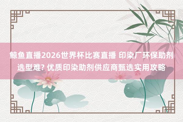 鲸鱼直播2026世界杯比赛直播 印染厂环保助剂选型难? 优质印染助剂供应商甄选实用攻略