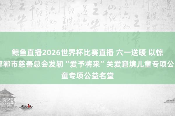 鲸鱼直播2026世界杯比赛直播 六一送暖 以惊奇童|邯郸市慈善总会发轫“爱予将来”关爱窘境儿童专项公益名堂