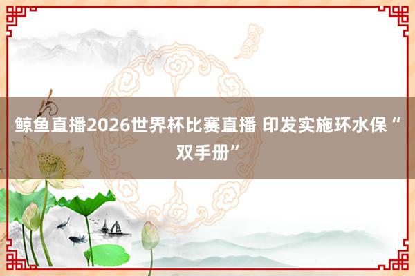 鲸鱼直播2026世界杯比赛直播 印发实施环水保“双手册”