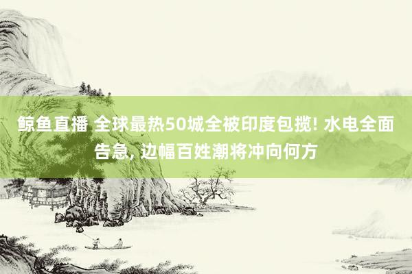 鲸鱼直播 全球最热50城全被印度包揽! 水电全面告急, 边幅百姓潮将冲向何方