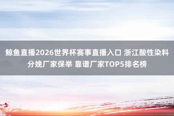 鲸鱼直播2026世界杯赛事直播入口 浙江酸性染料分娩厂家保举 靠谱厂家TOP5排名榜