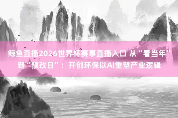 鲸鱼直播2026世界杯赛事直播入口 从“看当年”到“预改日”：开创环保以AI重塑产业逻辑