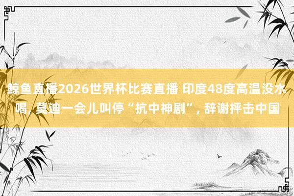 鲸鱼直播2026世界杯比赛直播 印度48度高温没水喝, 莫迪一会儿叫停“抗中神剧”, 辞谢抨击中国