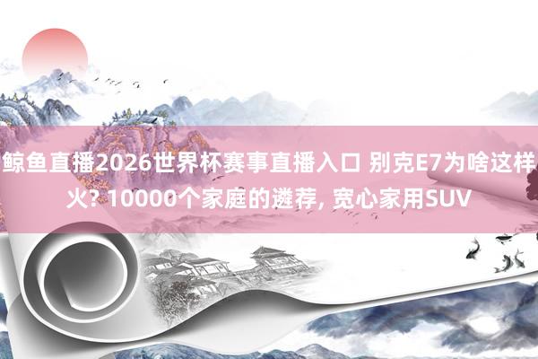 鲸鱼直播2026世界杯赛事直播入口 别克E7为啥这样火? 10000个家庭的遴荐, 宽心家用SUV