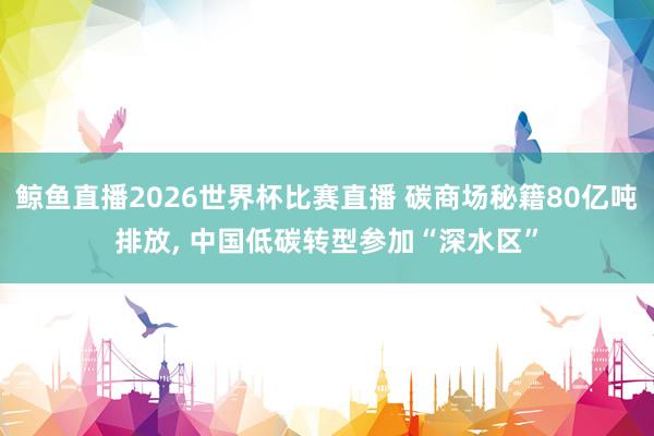 鲸鱼直播2026世界杯比赛直播 碳商场秘籍80亿吨排放, 中国低碳转型参加“深水区”