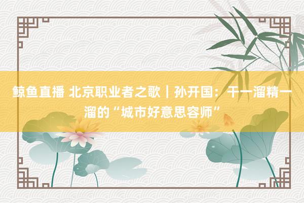 鲸鱼直播 北京职业者之歌|孙开国:干一溜精一溜的“城市好意思容师”