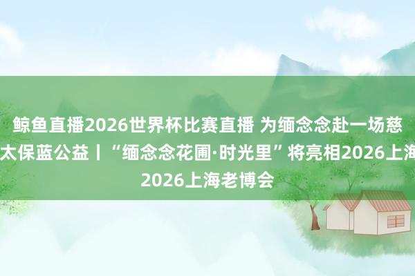 鲸鱼直播2026世界杯比赛直播 为缅念念赴一场慈爱之约 太保蓝公益丨“缅念念花圃·时光里”将亮相2026上海老博会