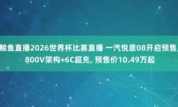 鲸鱼直播2026世界杯比赛直播 一汽悦意08开启预售, 800V架构+6C超充, 预售价10.49万起