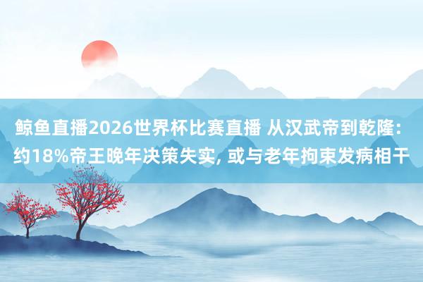 鲸鱼直播2026世界杯比赛直播 从汉武帝到乾隆: 约18%帝王晚年决策失实, 或与老年拘束发病相干