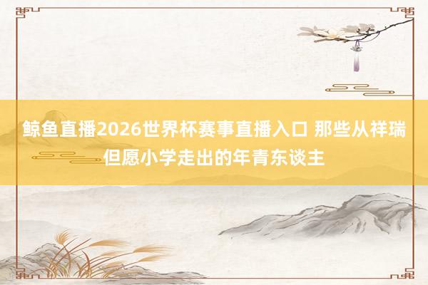 鲸鱼直播2026世界杯赛事直播入口 那些从祥瑞但愿小学走出的年青东谈主