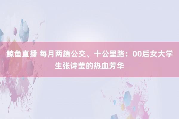 鲸鱼直播 每月两趟公交、十公里路：00后女大学生张诗莹的热血芳华