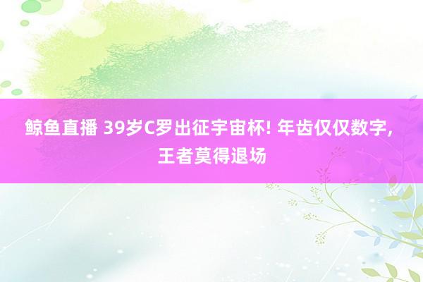 鲸鱼直播 39岁C罗出征宇宙杯! 年齿仅仅数字, 王者莫得退场