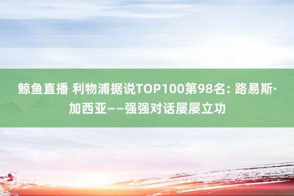 鲸鱼直播 利物浦据说TOP100第98名: 路易斯·加西亚——强强对话屡屡立功